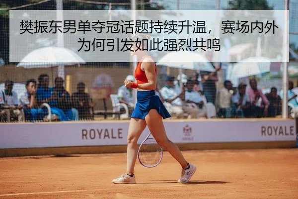 樊振东男单夺冠话题持续升温，赛场内外为何引发如此强烈共鸣