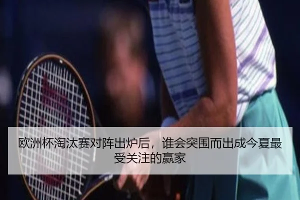 欧洲杯淘汰赛对阵出炉后，谁会突围而出成今夏最受关注的赢家