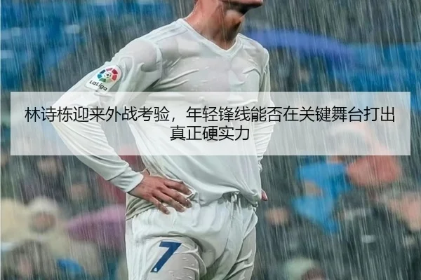 林诗栋迎来外战考验，年轻锋线能否在关键舞台打出真正硬实力